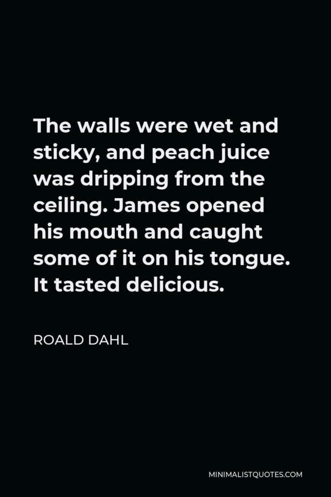 Roald Dahl Quote - The walls were wet and sticky, and peach juice was dripping from the ceiling. James opened his mouth and caught some of it on his tongue. It tasted delicious.