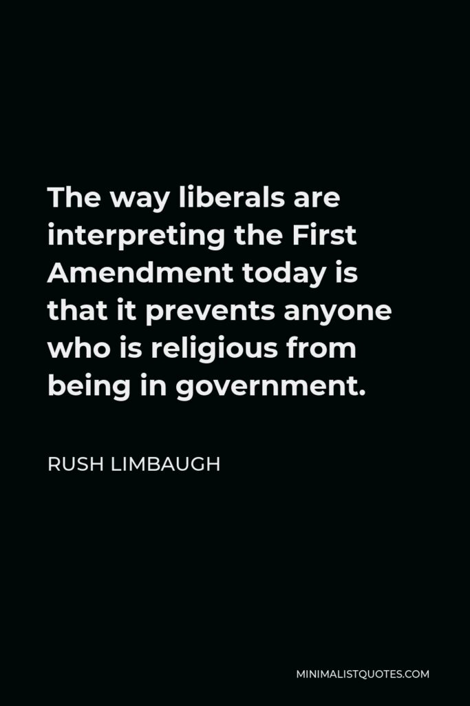 Rush Limbaugh Quote - The way liberals are interpreting the First Amendment today is that it prevents anyone who is religious from being in government.