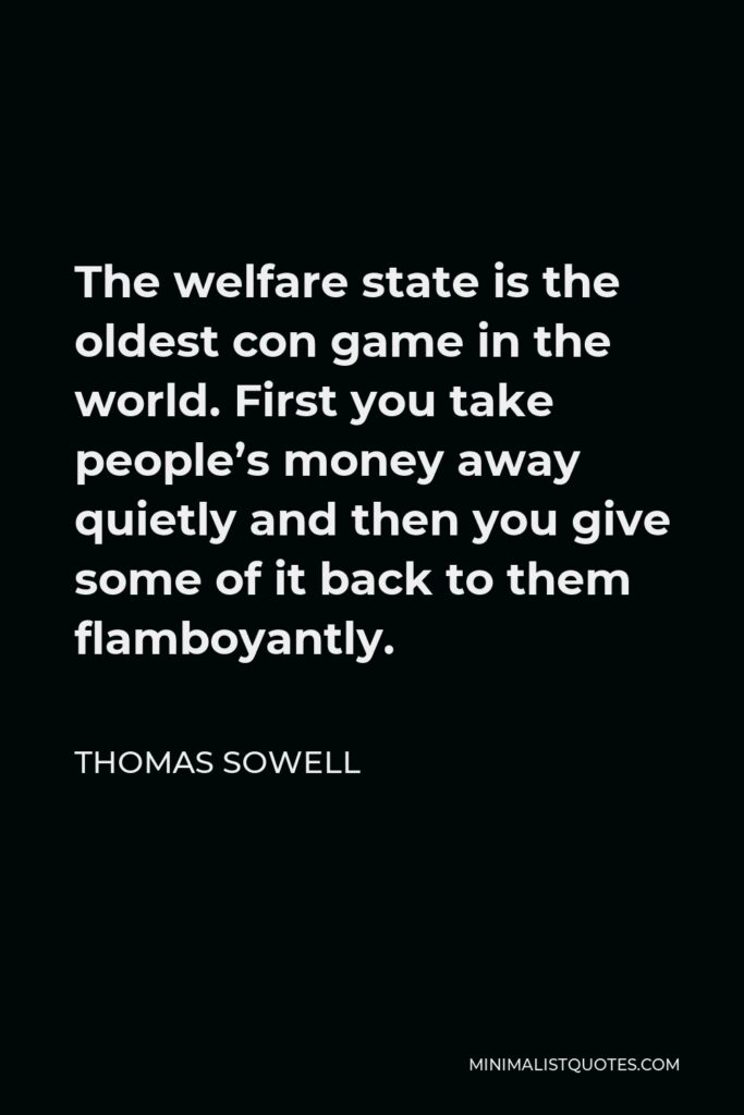 Thomas Sowell Quote - The welfare state is the oldest con game in the world. First you take people’s money away quietly and then you give some of it back to them flamboyantly.