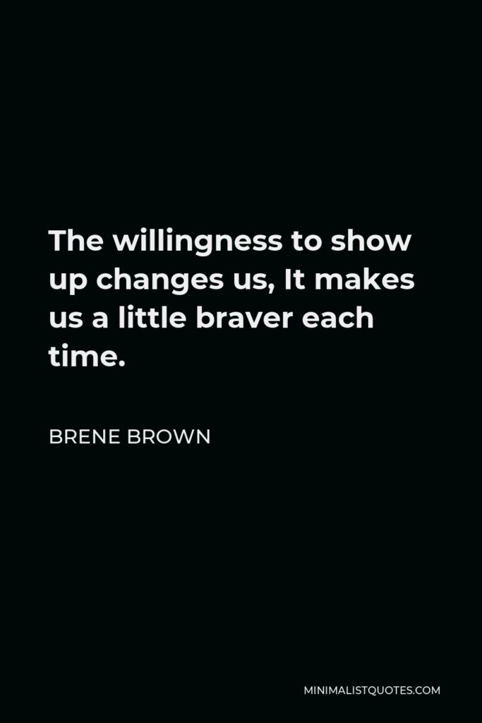 Brene Brown Quote - The willingness to show up changes us, It makes us a little braver each time.