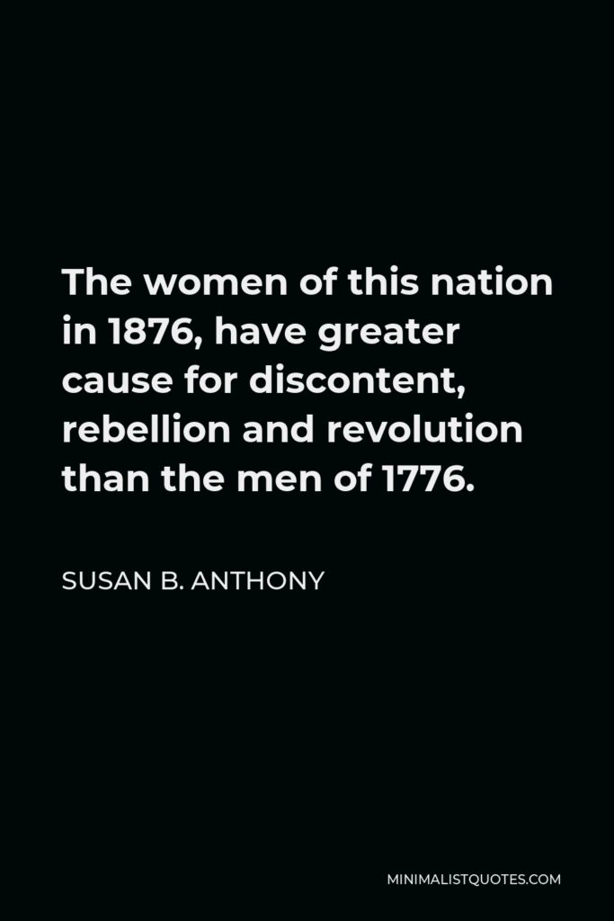 Susan B. Anthony Quote - The women of this nation in 1876, have greater cause for discontent, rebellion and revolution than the men of 1776.