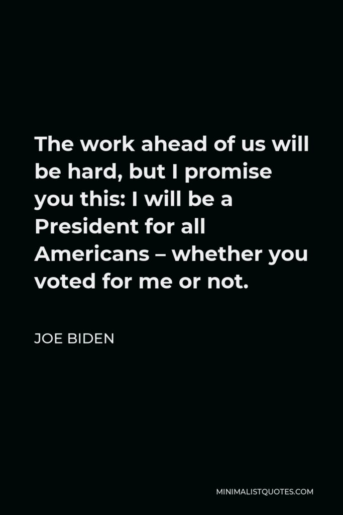 Joe Biden Quote - The work ahead of us will be hard, but I promise you this: I will be a President for all Americans – whether you voted for me or not.