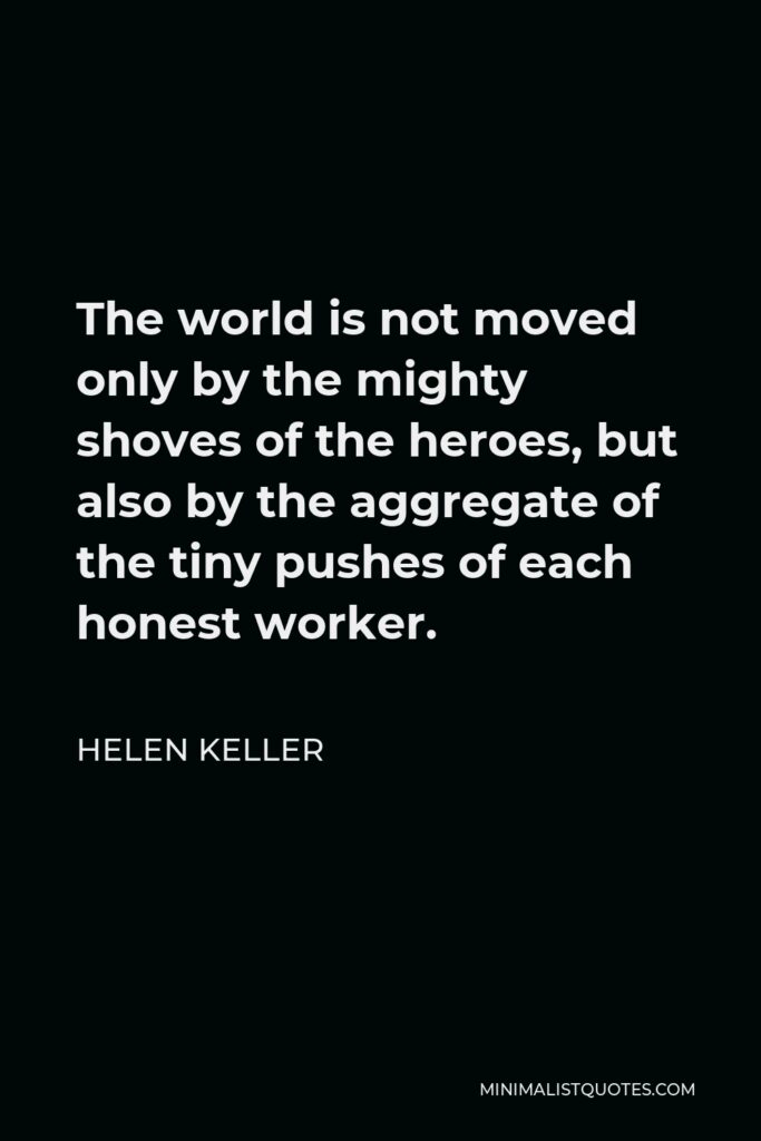 Helen Keller Quote - The world is not moved only by the mighty shoves of the heroes, but also by the aggregate of the tiny pushes of each honest worker.