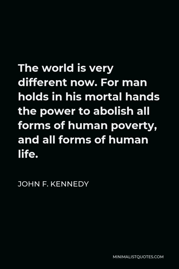John F. Kennedy Quote - The world is very different now. For man holds in his mortal hands the power to abolish all forms of human poverty, and all forms of human life.