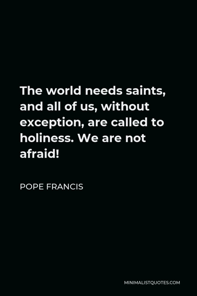 Pope Francis Quote - The world needs saints, and all of us, without exception, are called to holiness. We are not afraid!