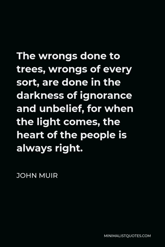 John Muir Quote - The wrongs done to trees, wrongs of every sort, are done in the darkness of ignorance and unbelief, for when the light comes, the heart of the people is always right.