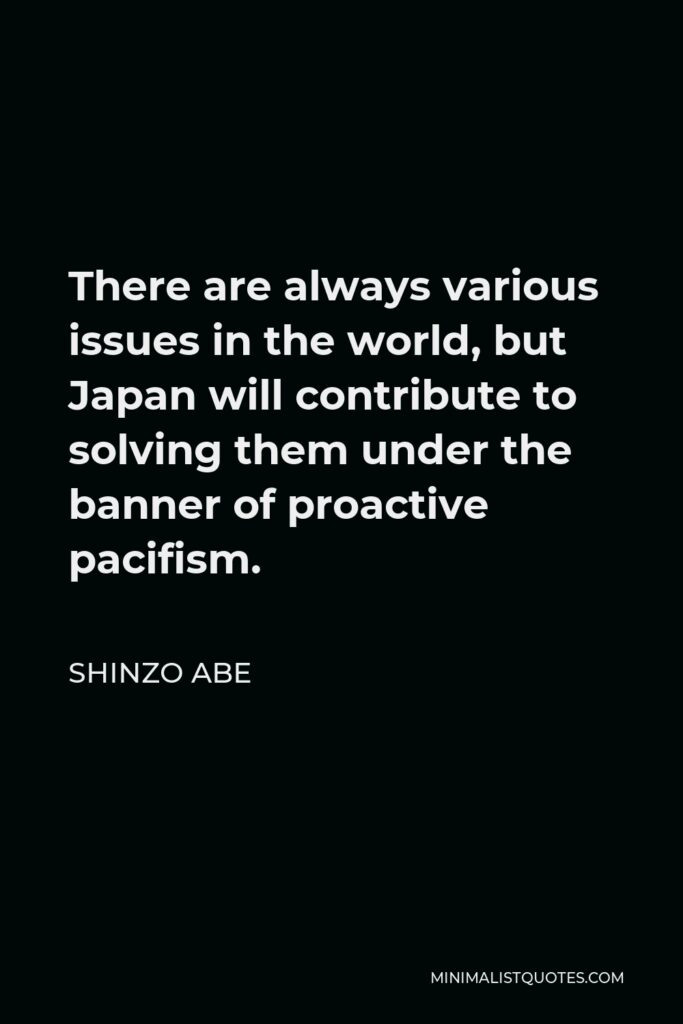 Shinzo Abe Quote - There are always various issues in the world, but Japan will contribute to solving them under the banner of proactive pacifism.