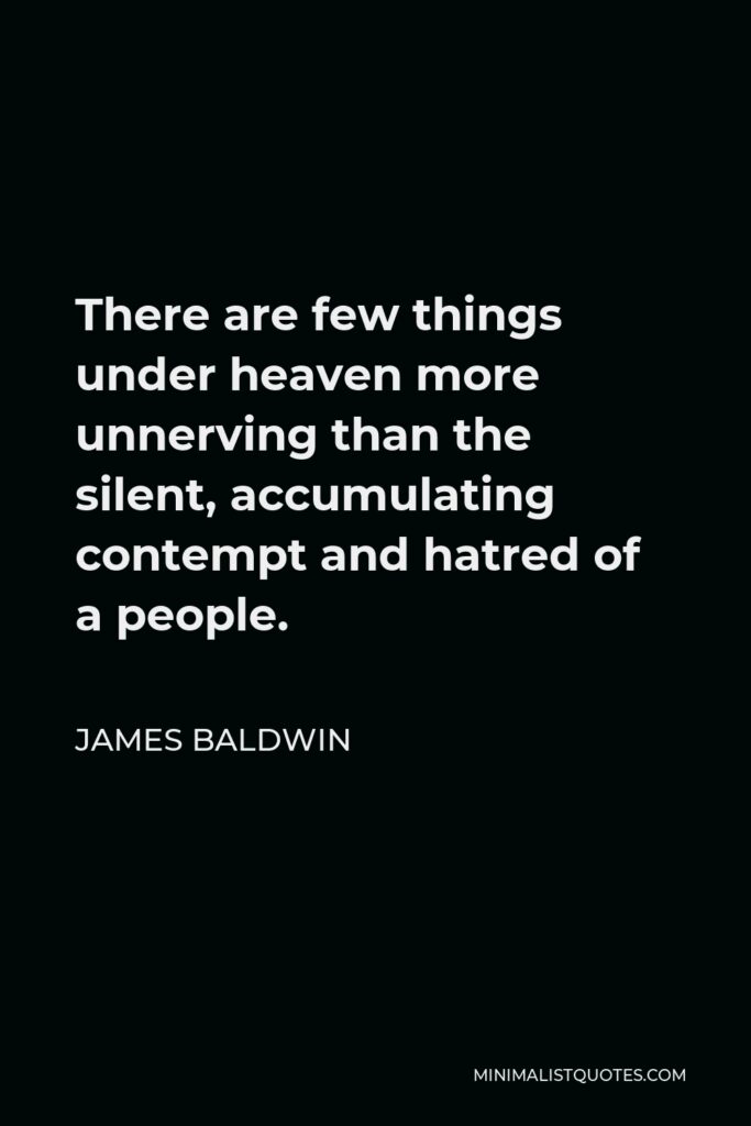 James Baldwin Quote: There are few things under heaven more unnerving than the silent, accumulating contempt and hatred of a people.