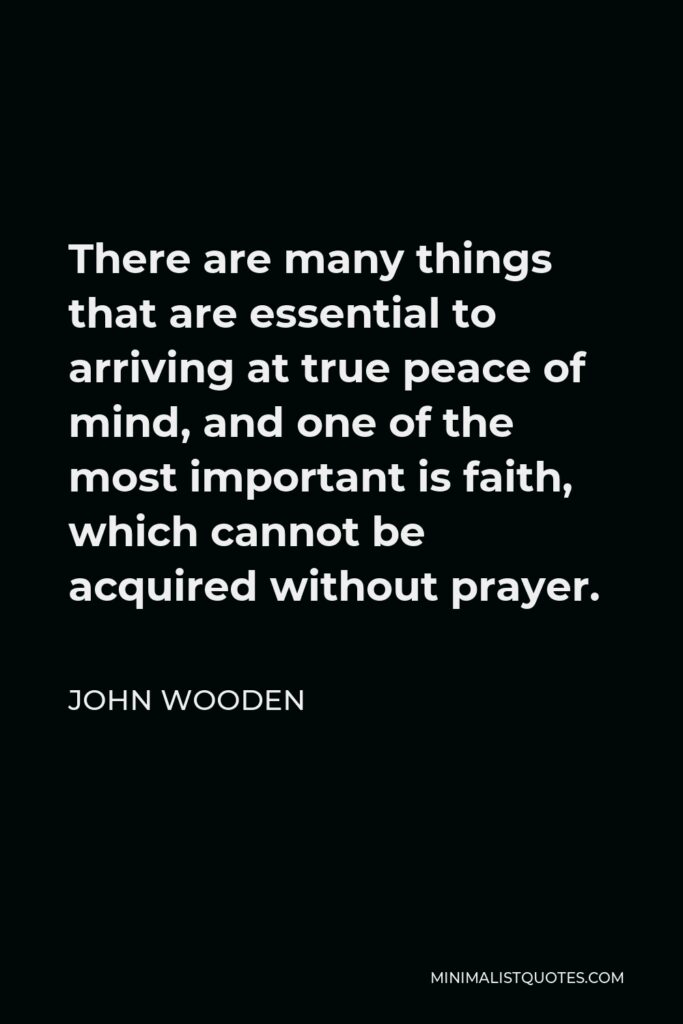 John Wooden Quote - There are many things that are essential to arriving at true peace of mind, and one of the most important is faith, which cannot be acquired without prayer.