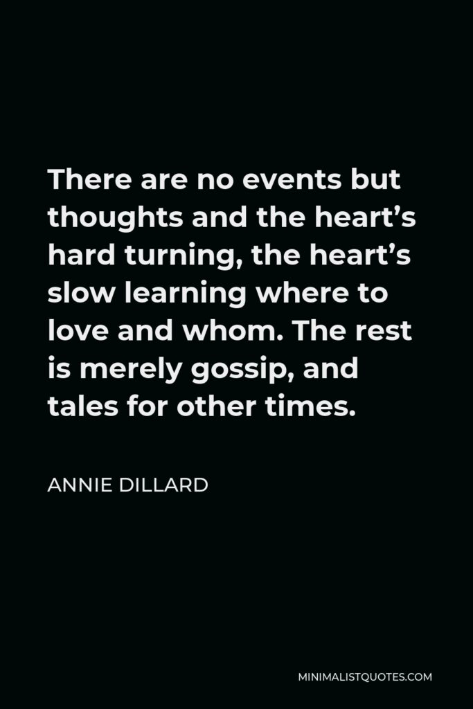Annie Dillard Quote - There are no events but thoughts and the heart’s hard turning, the heart’s slow learning where to love and whom. The rest is merely gossip, and tales for other times.