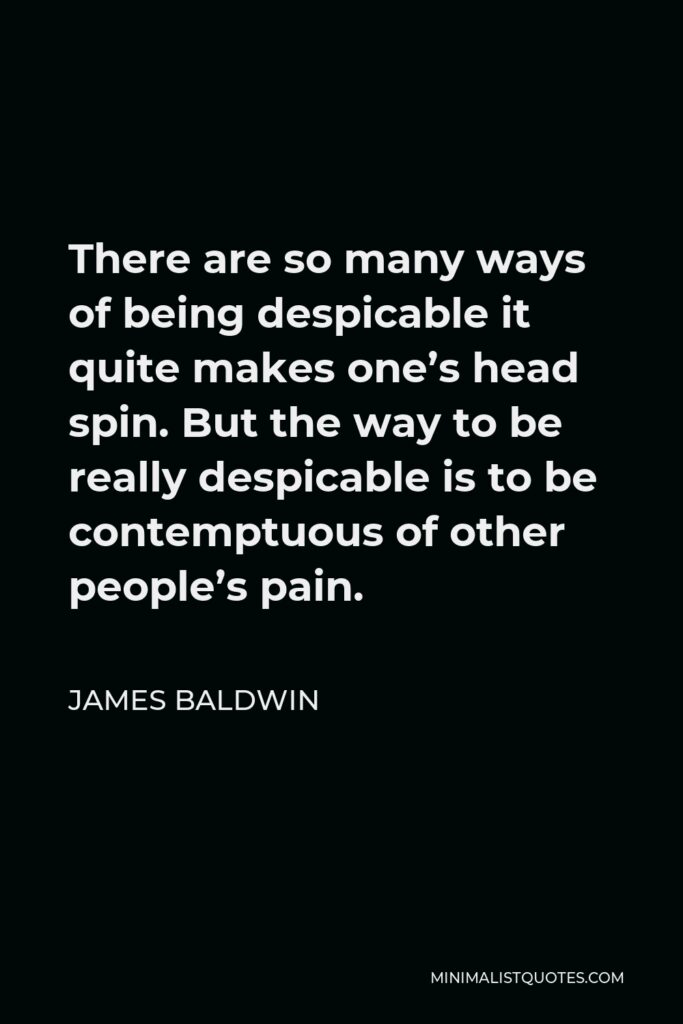James Baldwin Quote - There are so many ways of being despicable it quite makes one’s head spin. But the way to be really despicable is to be contemptuous of other people’s pain.
