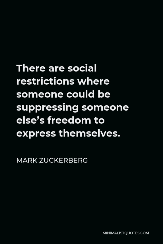 Mark Zuckerberg Quote - There are social restrictions where someone could be suppressing someone else’s freedom to express themselves.