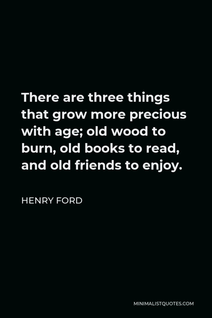 Henry Ford Quote - There are three things that grow more precious with age; old wood to burn, old books to read, and old friends to enjoy.