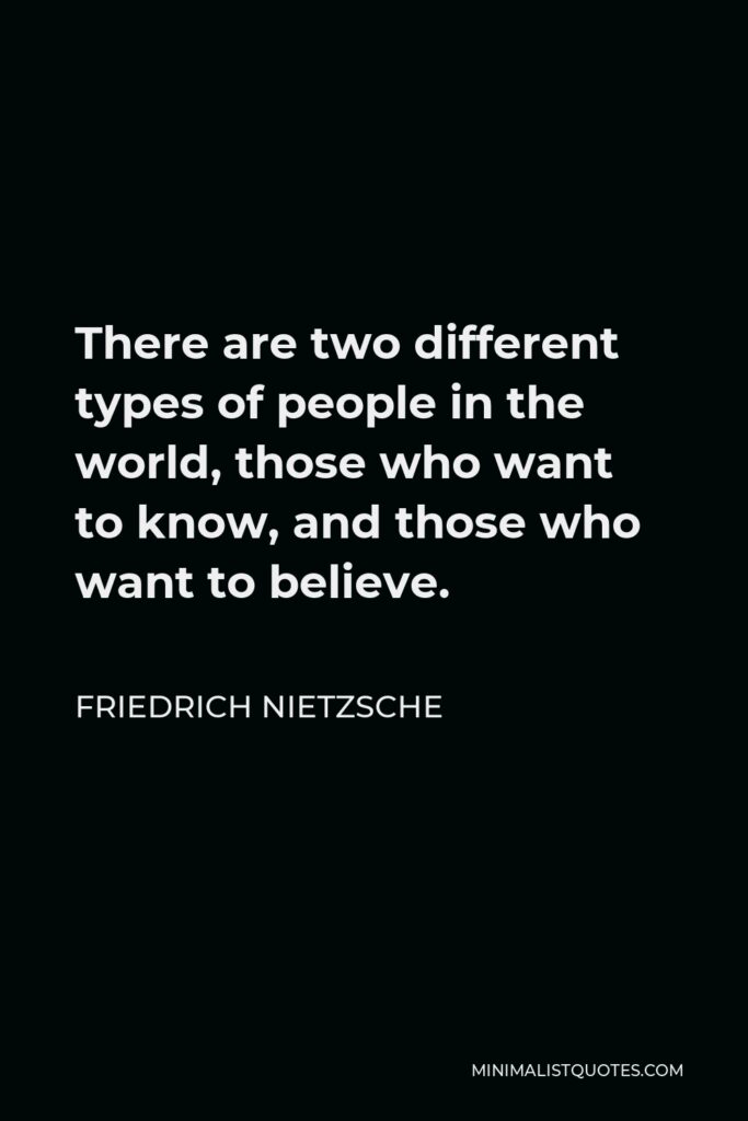 Friedrich Nietzsche Quote - There are two different types of people in the world, those who want to know, and those who want to believe.