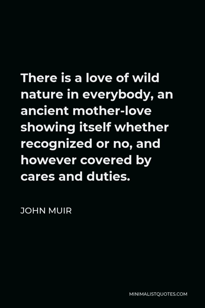 John Muir Quote - There is a love of wild nature in everybody, an ancient mother-love showing itself whether recognized or no, and however covered by cares and duties.