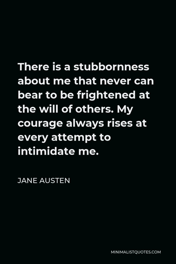 Jane Austen Quote - There is a stubbornness about me that never can bear to be frightened at the will of others. My courage always rises at every attempt to intimidate me.