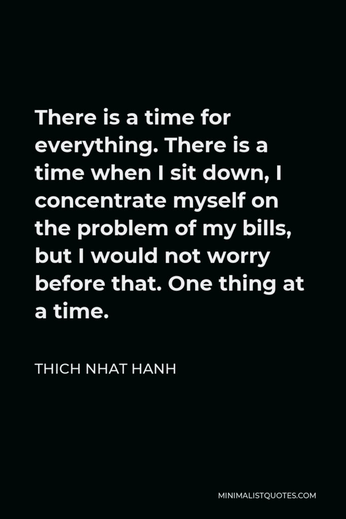 Thich Nhat Hanh Quote - There is a time for everything. There is a time when I sit down, I concentrate myself on the problem of my bills, but I would not worry before that. One thing at a time.