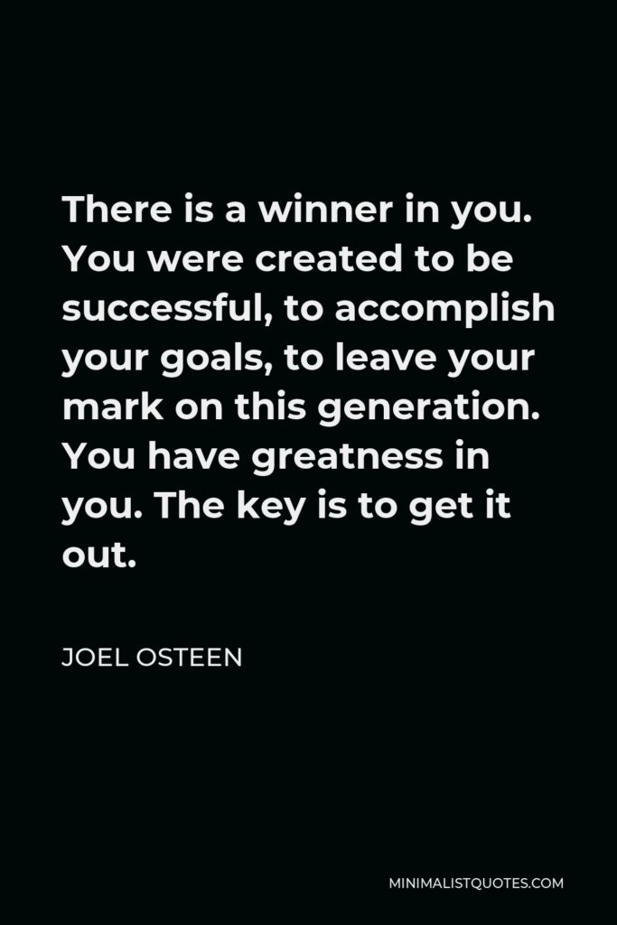 Joel Osteen Quote - There is a winner in you. You were created to be successful, to accomplish your goals, to leave your mark on this generation. You have greatness in you. The key is to get it out.