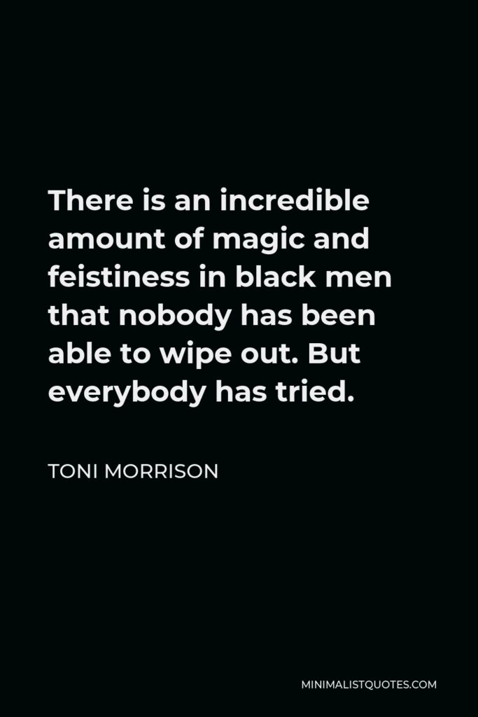 Toni Morrison Quote - There is an incredible amount of magic and feistiness in black men that nobody has been able to wipe out. But everybody has tried.