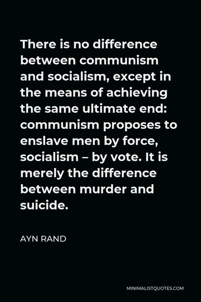 Ayn Rand Quote - There is no difference between communism and socialism, except in the means of achieving the same ultimate end: communism proposes to enslave men by force, socialism – by vote. It is merely the difference between murder and suicide.