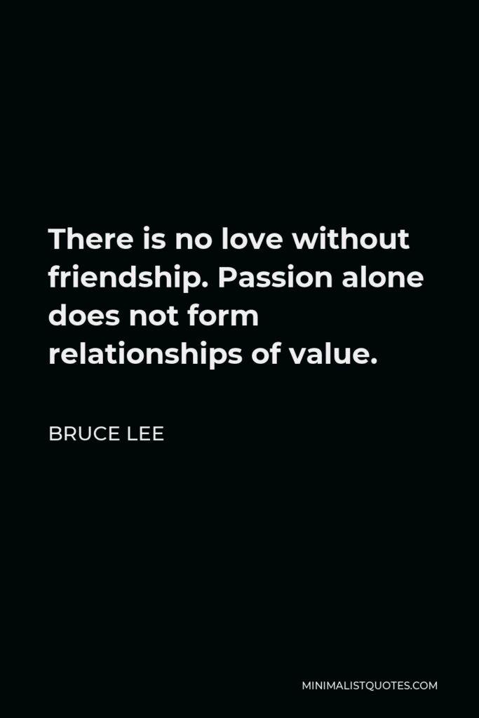 Bruce Lee Quote - There is no love without friendship. Passion alone does not form relationships of value.