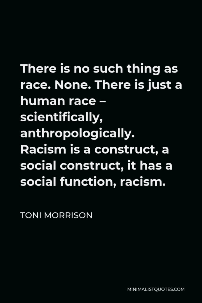 Toni Morrison Quote - There is no such thing as race. None. There is just a human race – scientifically, anthropologically. Racism is a construct, a social construct, it has a social function, racism.
