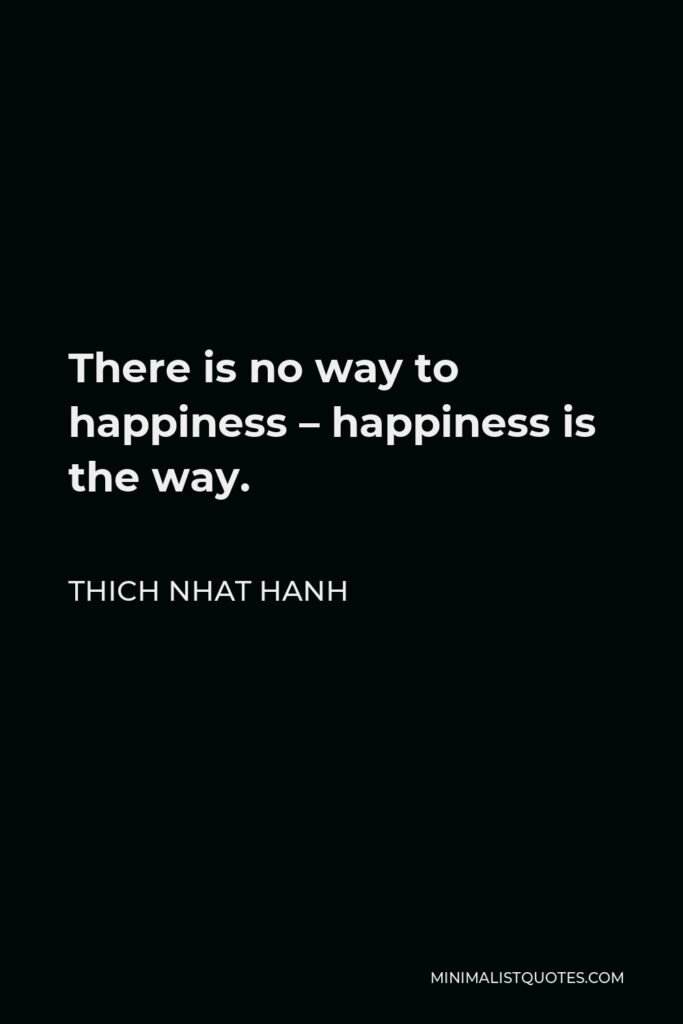 Thich Nhat Hanh Quote - There is no way to happiness – happiness is the way.