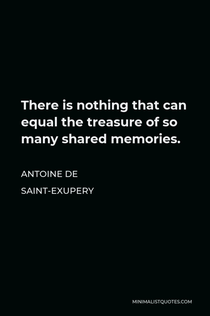 Antoine de Saint-Exupery Quote - There is nothing that can equal the treasure of so many shared memories.