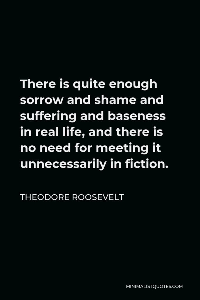 Theodore Roosevelt Quote - There is quite enough sorrow and shame and suffering and baseness in real life, and there is no need for meeting it unnecessarily in fiction.