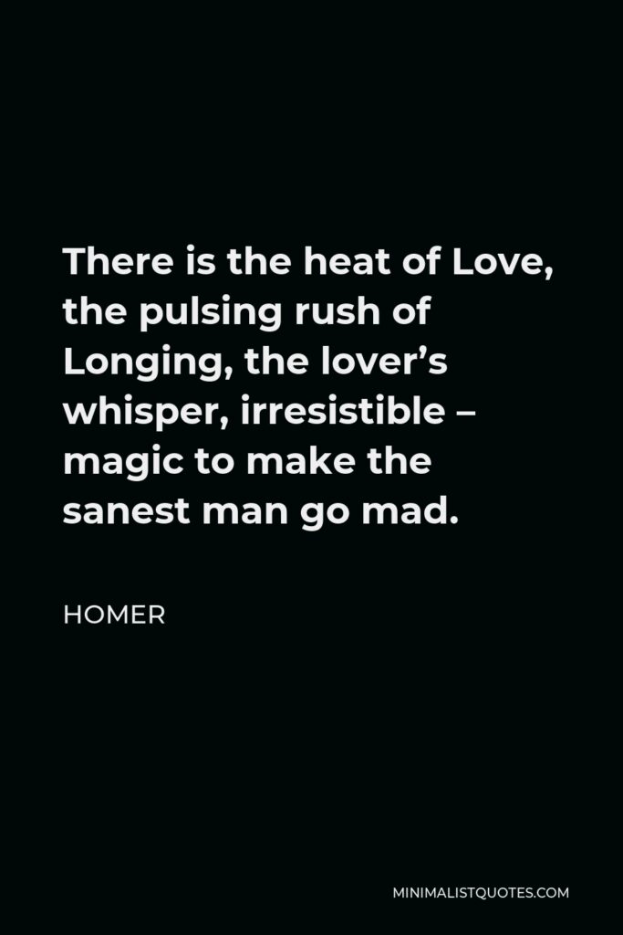Homer Quote - There is the heat of Love, the pulsing rush of Longing, the lover’s whisper, irresistible – magic to make the sanest man go mad.