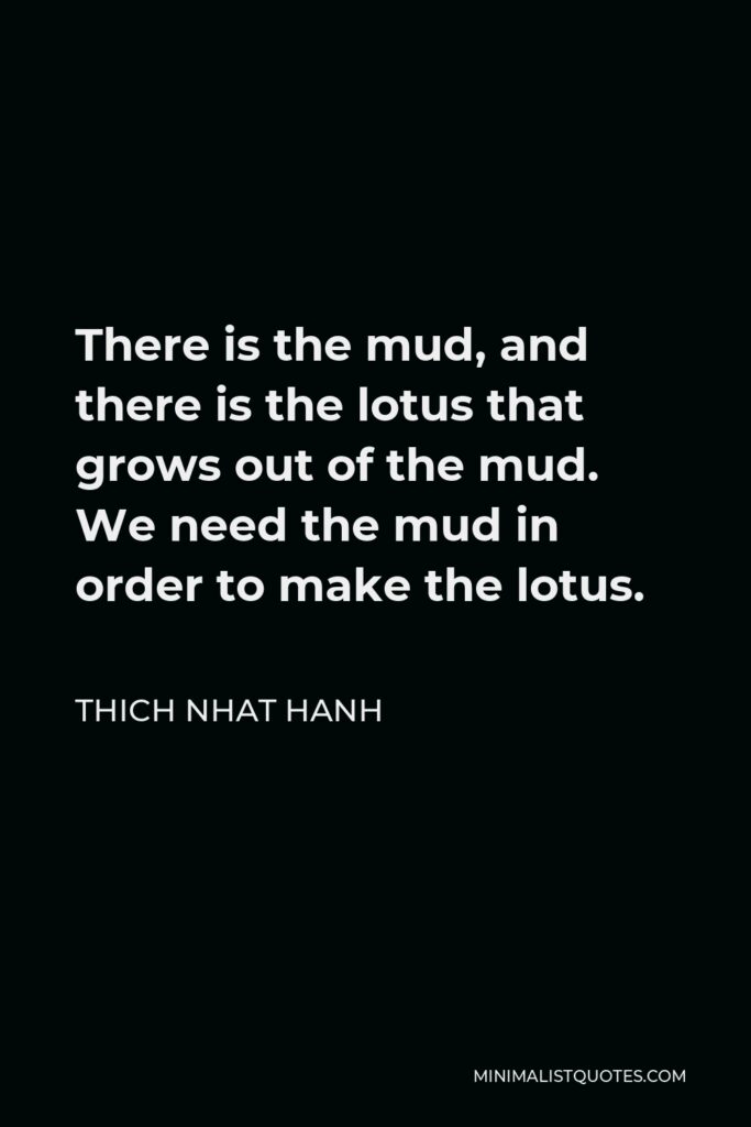 Thich Nhat Hanh Quote - There is the mud, and there is the lotus that grows out of the mud. We need the mud in order to make the lotus.