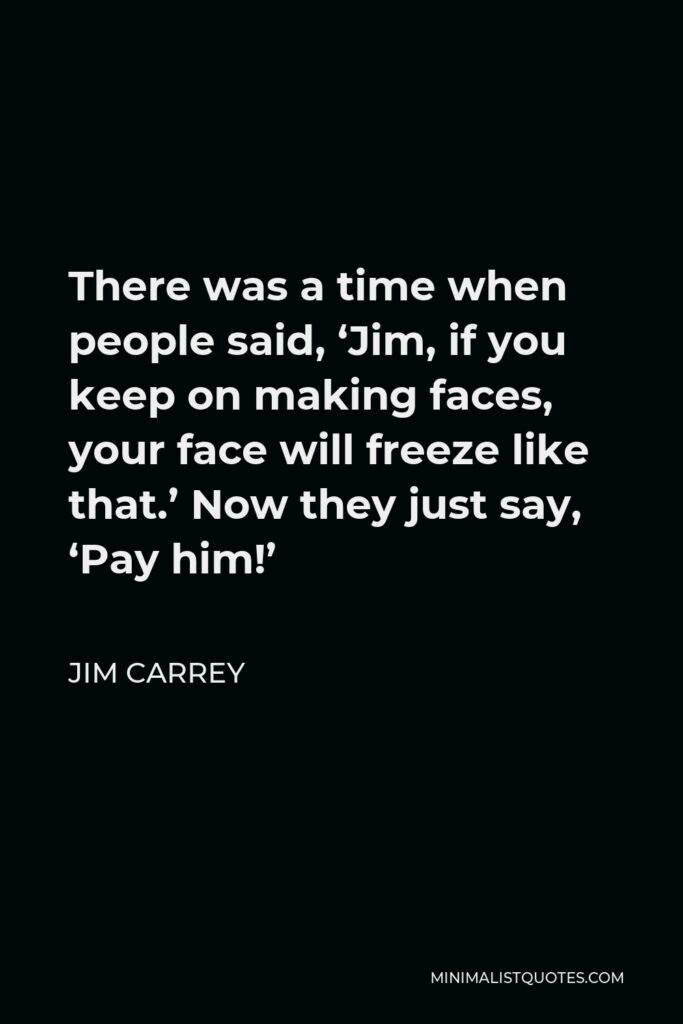 Jim Carrey Quote - There was a time when people said, ‘Jim, if you keep on making faces, your face will freeze like that.’ Now they just say, ‘Pay him!’