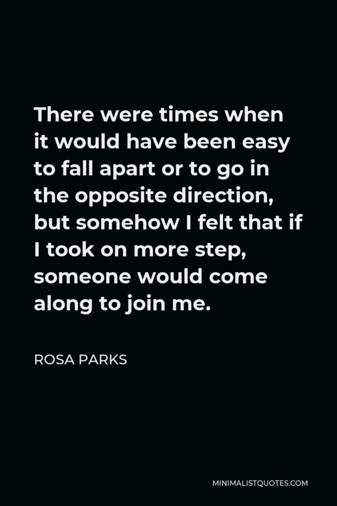 Rosa Parks Quote - There were times when it would have been easy to fall apart or to go in the opposite direction, but somehow I felt that if I took on more step, someone would come along to join me.