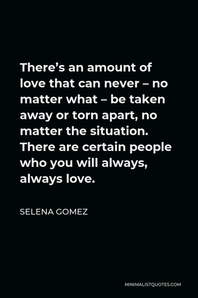 Selena Gomez Quote - There’s an amount of love that can never – no matter what – be taken away or torn apart, no matter the situation. There are certain people who you will always, always love.