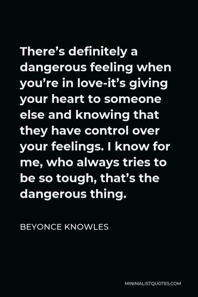 Beyonce Knowles Quote - There’s definitely a dangerous feeling when you’re in love-it’s giving your heart to someone else and knowing that they have control over your feelings. I know for me, who always tries to be so tough, that’s the dangerous thing.