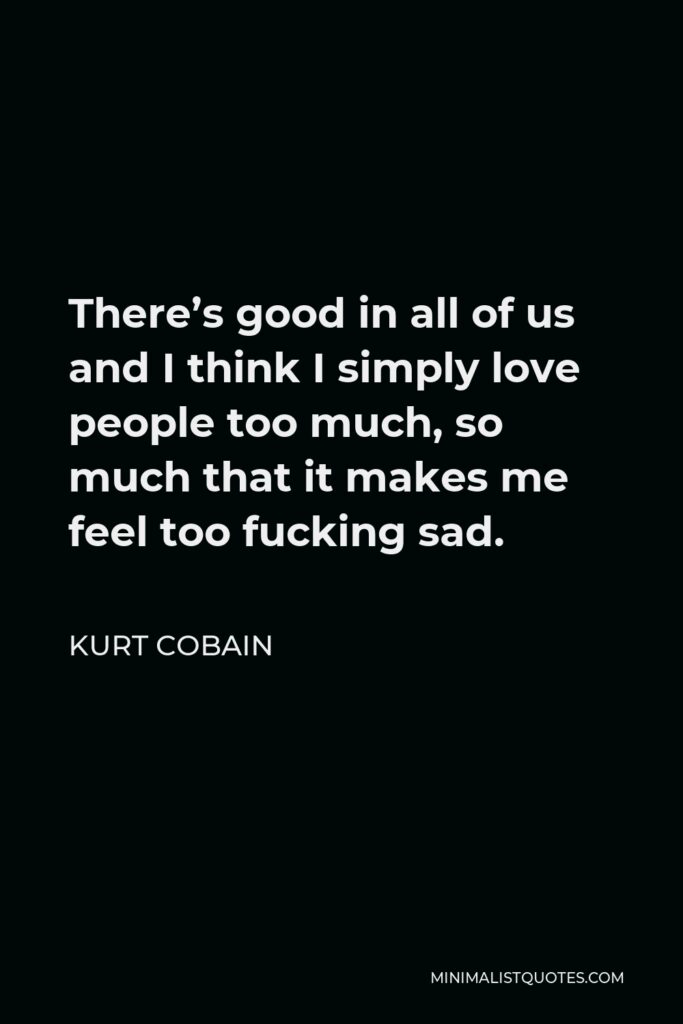 Kurt Cobain Quote - There’s good in all of us and I think I simply love people too much, so much that it makes me feel too fucking sad.