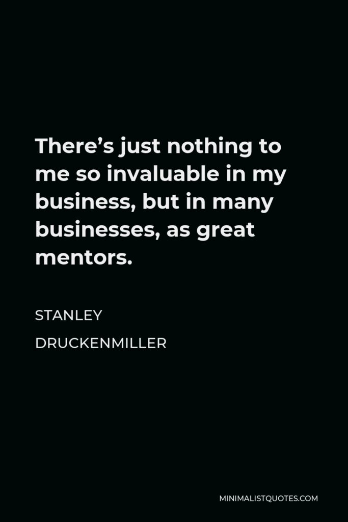 Stanley Druckenmiller Quote - There’s just nothing to me so invaluable in my business, but in many businesses, as great mentors.
