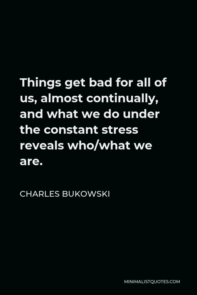 Charles Bukowski Quote - Things get bad for all of us, almost continually, and what we do under the constant stress reveals who/what we are.