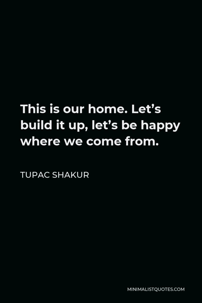Tupac Shakur Quote - This is our home. Let’s build it up, let’s be happy where we come from.