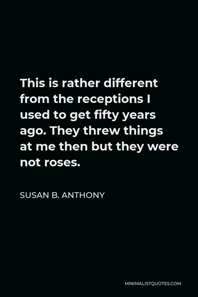 Susan B. Anthony Quote - This is rather different from the receptions I used to get fifty years ago. They threw things at me then but they were not roses.