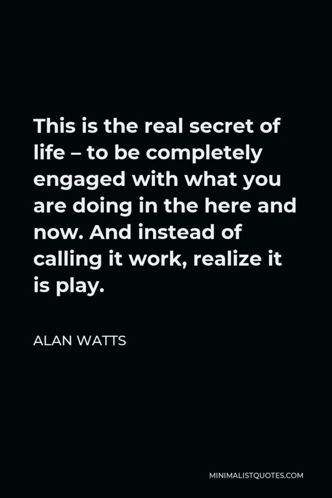 Alan Watts Quote - This is the real secret of life – to be completely engaged with what you are doing in the here and now. And instead of calling it work, realize it is play.