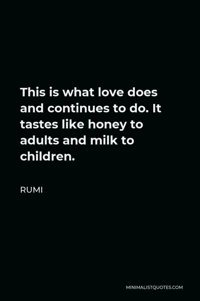 Rumi Quote - This is what love does and continues to do. It tastes like honey to adults and milk to children.