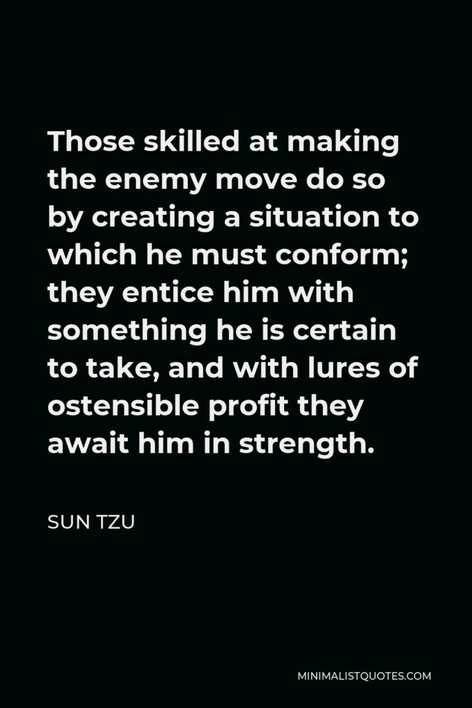 Sun Tzu Quote - Those skilled at making the enemy move do so by creating a situation to which he must conform; they entice him with something he is certain to take, and with lures of ostensible profit they await him in strength.