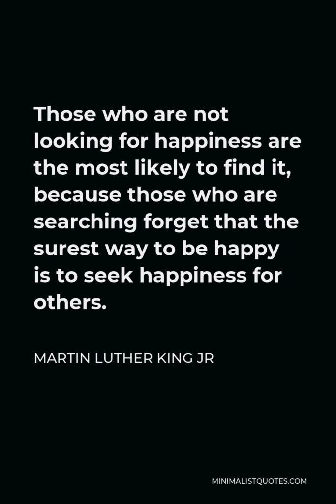 Martin Luther King Jr Quote - Those who are not looking for happiness are the most likely to find it, because those who are searching forget that the surest way to be happy is to seek happiness for others.