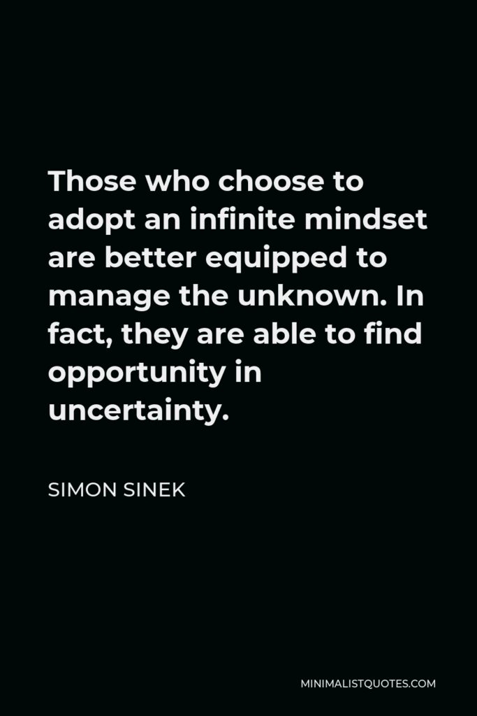 Simon Sinek Quote - Those who choose to adopt an infinite mindset are better equipped to manage the unknown. In fact, they are able to find opportunity in uncertainty.