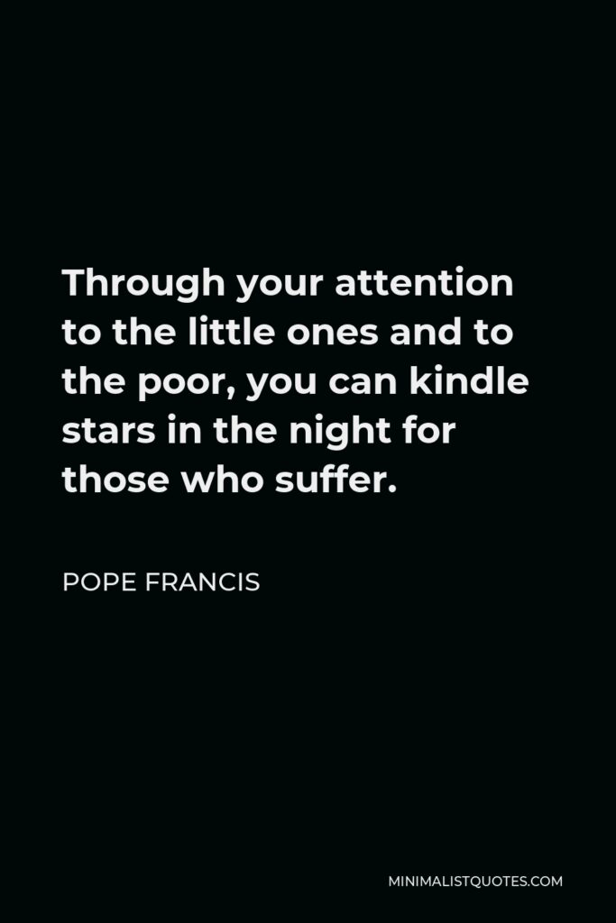 Pope Francis Quote - Through your attention to the little ones and to the poor, you can kindle stars in the night for those who suffer.