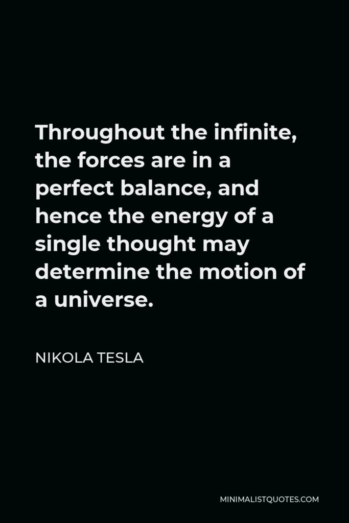 Nikola Tesla Quote - Throughout the infinite, the forces are in a perfect balance, and hence the energy of a single thought may determine the motion of a universe.