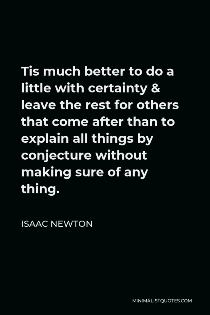 Isaac Newton Quote - Tis much better to do a little with certainty & leave the rest for others that come after than to explain all things by conjecture without making sure of any thing.
