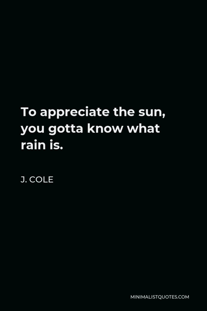 J. Cole Quote - To appreciate the sun, you gotta know what rain is.