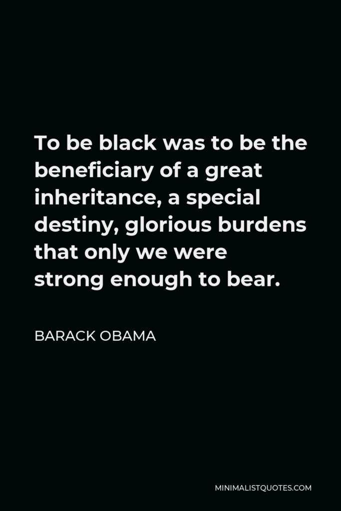 Barack Obama Quote - To be black was to be the beneficiary of a great inheritance, a special destiny, glorious burdens that only we were strong enough to bear.